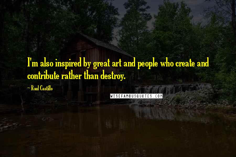 Raul Castillo Quotes: I'm also inspired by great art and people who create and contribute rather than destroy.