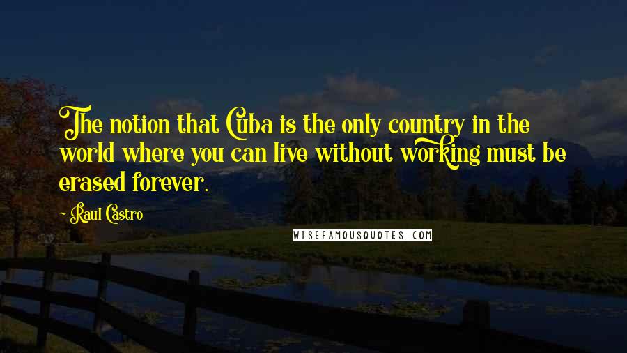 Raul Castro Quotes: The notion that Cuba is the only country in the world where you can live without working must be erased forever.