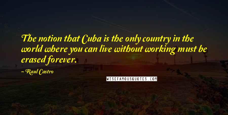 Raul Castro Quotes: The notion that Cuba is the only country in the world where you can live without working must be erased forever.