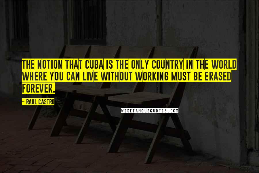 Raul Castro Quotes: The notion that Cuba is the only country in the world where you can live without working must be erased forever.