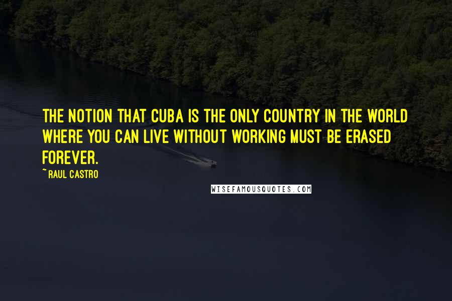 Raul Castro Quotes: The notion that Cuba is the only country in the world where you can live without working must be erased forever.