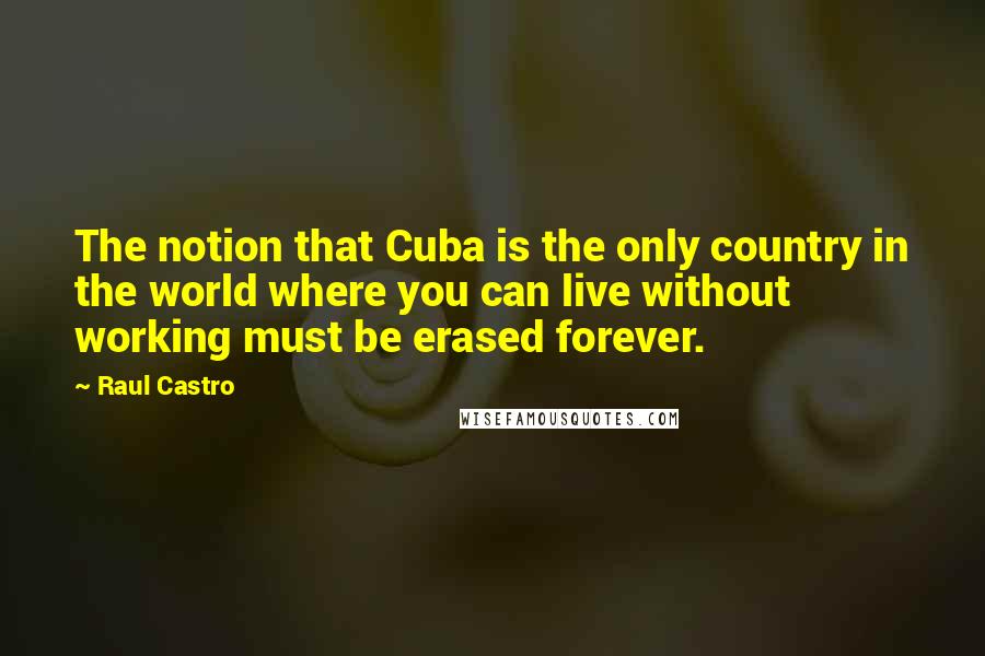 Raul Castro Quotes: The notion that Cuba is the only country in the world where you can live without working must be erased forever.