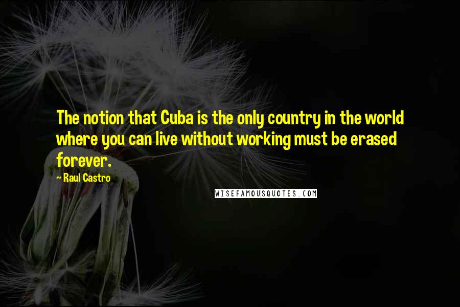 Raul Castro Quotes: The notion that Cuba is the only country in the world where you can live without working must be erased forever.