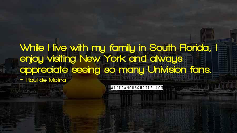 Raul De Molina Quotes: While I live with my family in South Florida, I enjoy visiting New York and always appreciate seeing so many Univision fans.