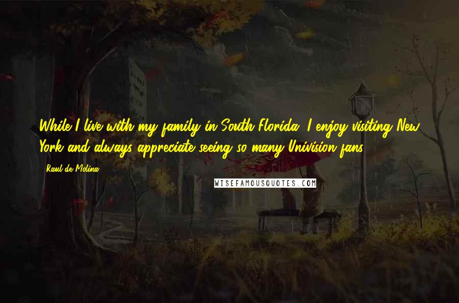 Raul De Molina Quotes: While I live with my family in South Florida, I enjoy visiting New York and always appreciate seeing so many Univision fans.