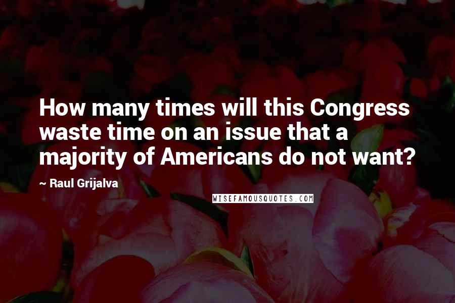 Raul Grijalva Quotes: How many times will this Congress waste time on an issue that a majority of Americans do not want?