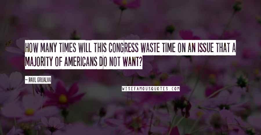 Raul Grijalva Quotes: How many times will this Congress waste time on an issue that a majority of Americans do not want?