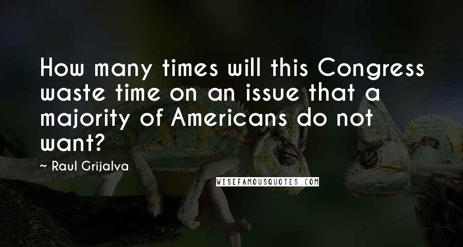 Raul Grijalva Quotes: How many times will this Congress waste time on an issue that a majority of Americans do not want?