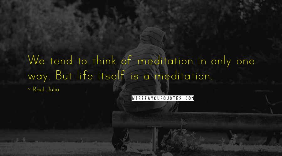 Raul Julia Quotes: We tend to think of meditation in only one way. But life itself is a meditation.
