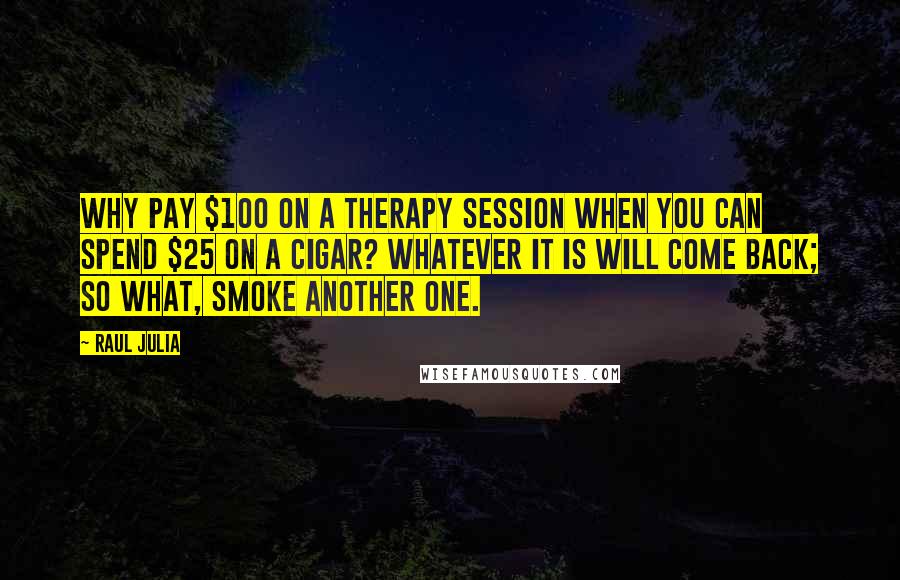 Raul Julia Quotes: Why pay $100 on a therapy session when you can spend $25 on a cigar? Whatever it is will come back; so what, smoke another one.