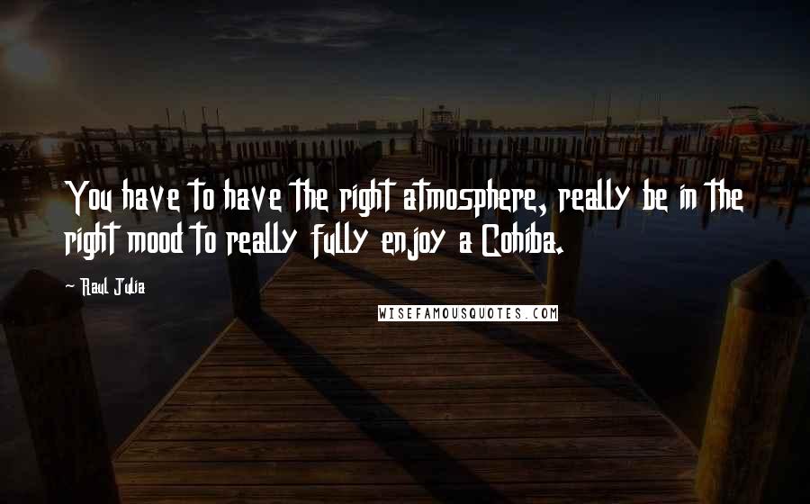 Raul Julia Quotes: You have to have the right atmosphere, really be in the right mood to really fully enjoy a Cohiba.
