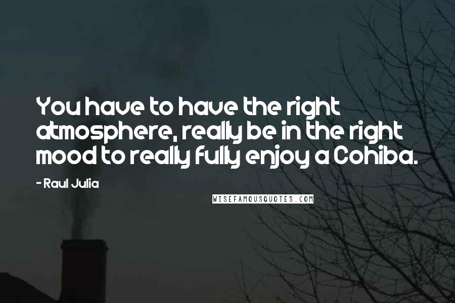 Raul Julia Quotes: You have to have the right atmosphere, really be in the right mood to really fully enjoy a Cohiba.