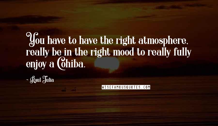 Raul Julia Quotes: You have to have the right atmosphere, really be in the right mood to really fully enjoy a Cohiba.