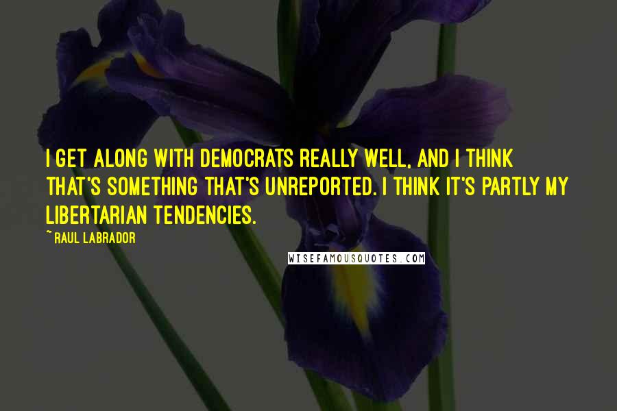 Raul Labrador Quotes: I get along with Democrats really well, and I think that's something that's unreported. I think it's partly my libertarian tendencies.