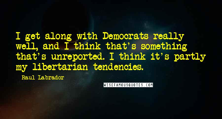 Raul Labrador Quotes: I get along with Democrats really well, and I think that's something that's unreported. I think it's partly my libertarian tendencies.