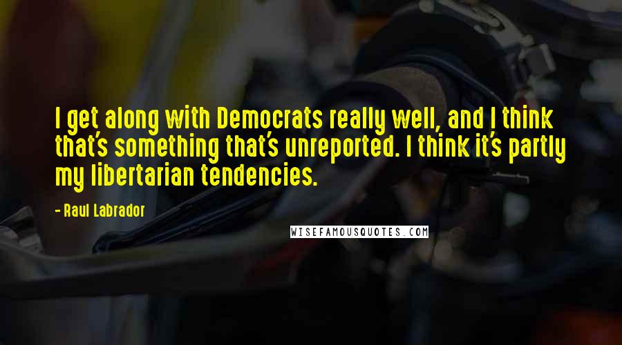 Raul Labrador Quotes: I get along with Democrats really well, and I think that's something that's unreported. I think it's partly my libertarian tendencies.