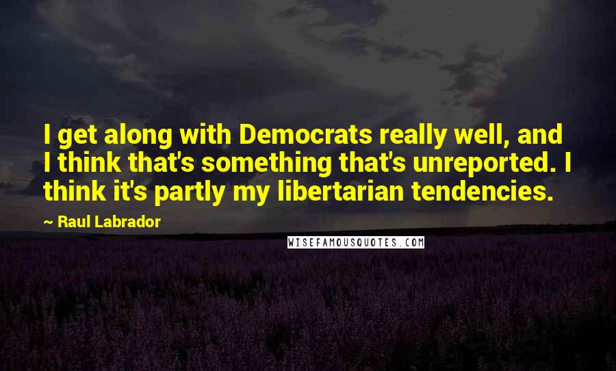 Raul Labrador Quotes: I get along with Democrats really well, and I think that's something that's unreported. I think it's partly my libertarian tendencies.