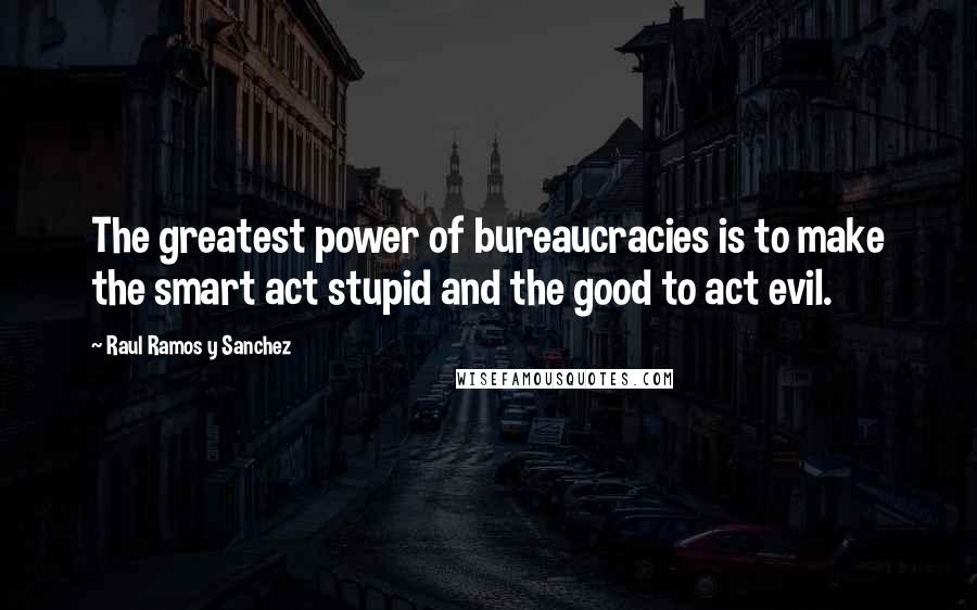 Raul Ramos Y Sanchez Quotes: The greatest power of bureaucracies is to make the smart act stupid and the good to act evil.