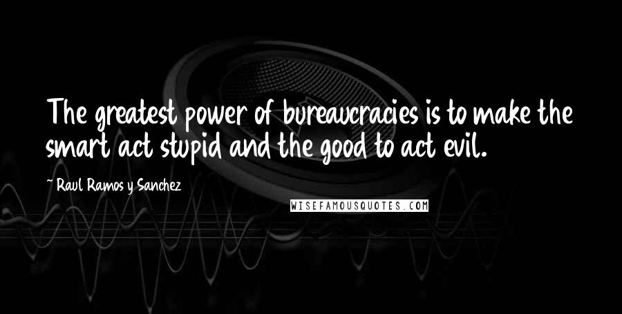 Raul Ramos Y Sanchez Quotes: The greatest power of bureaucracies is to make the smart act stupid and the good to act evil.