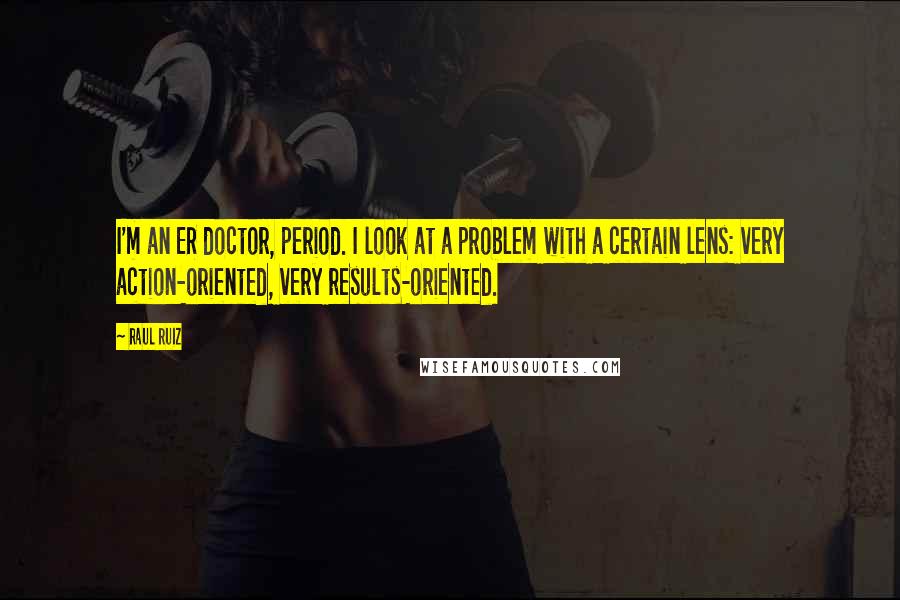 Raul Ruiz Quotes: I'm an ER doctor, period. I look at a problem with a certain lens: very action-oriented, very results-oriented.