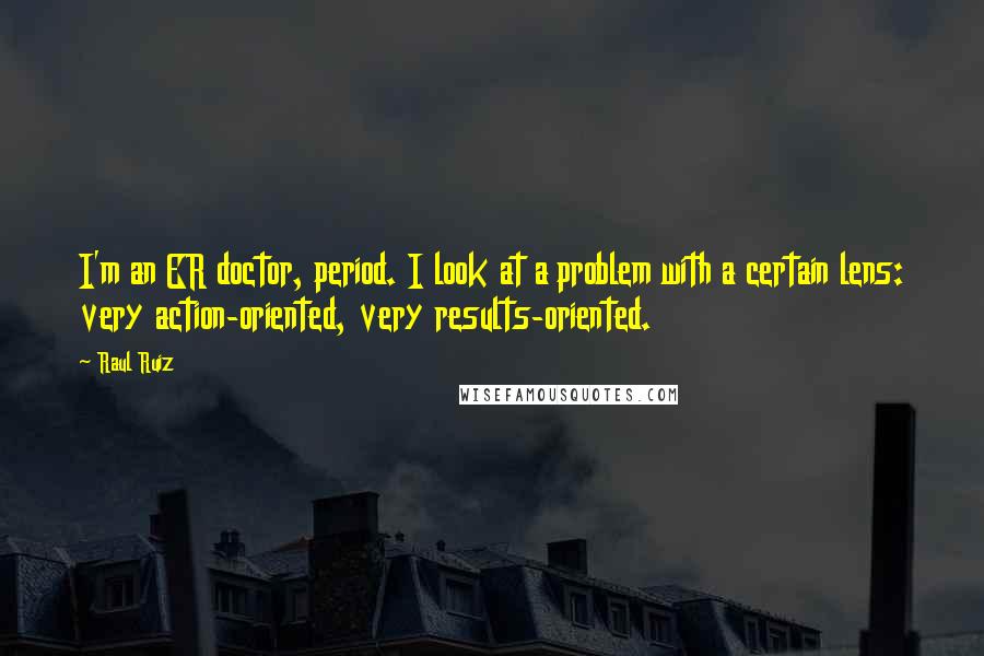Raul Ruiz Quotes: I'm an ER doctor, period. I look at a problem with a certain lens: very action-oriented, very results-oriented.