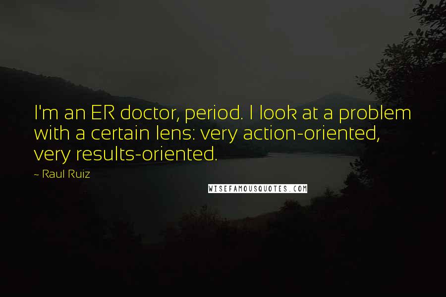 Raul Ruiz Quotes: I'm an ER doctor, period. I look at a problem with a certain lens: very action-oriented, very results-oriented.