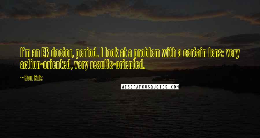 Raul Ruiz Quotes: I'm an ER doctor, period. I look at a problem with a certain lens: very action-oriented, very results-oriented.