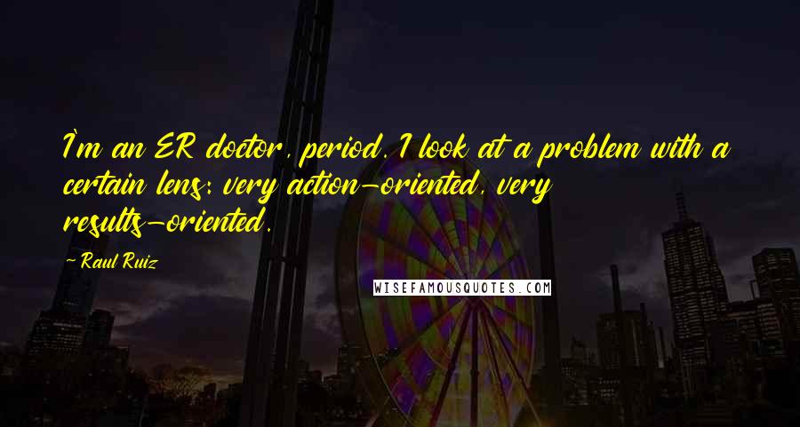 Raul Ruiz Quotes: I'm an ER doctor, period. I look at a problem with a certain lens: very action-oriented, very results-oriented.