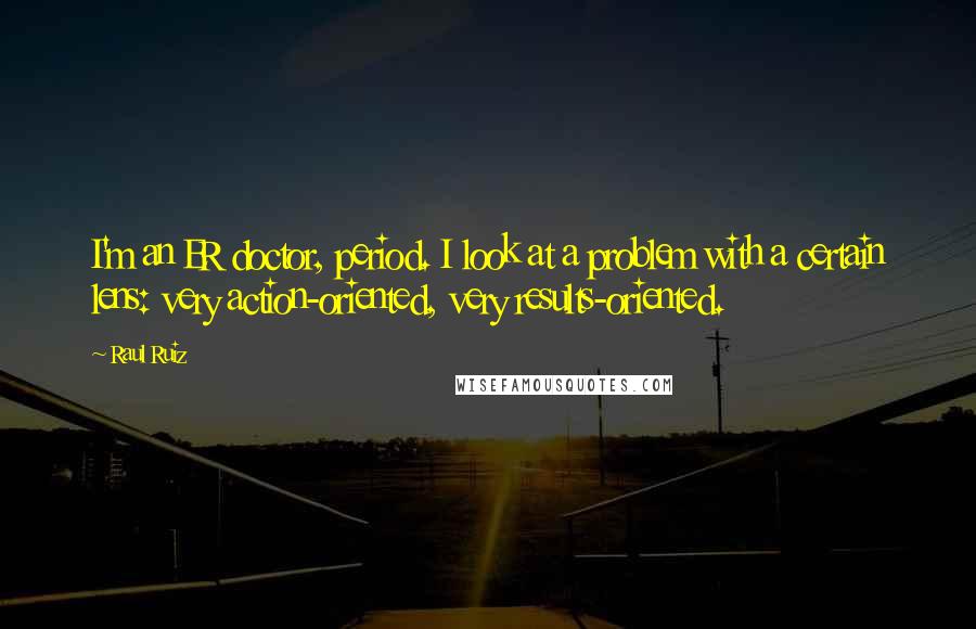 Raul Ruiz Quotes: I'm an ER doctor, period. I look at a problem with a certain lens: very action-oriented, very results-oriented.
