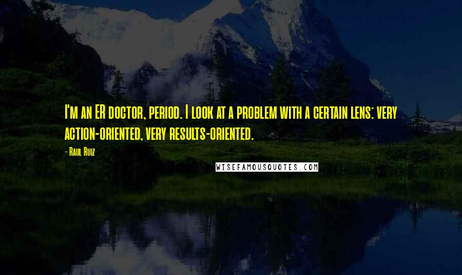 Raul Ruiz Quotes: I'm an ER doctor, period. I look at a problem with a certain lens: very action-oriented, very results-oriented.