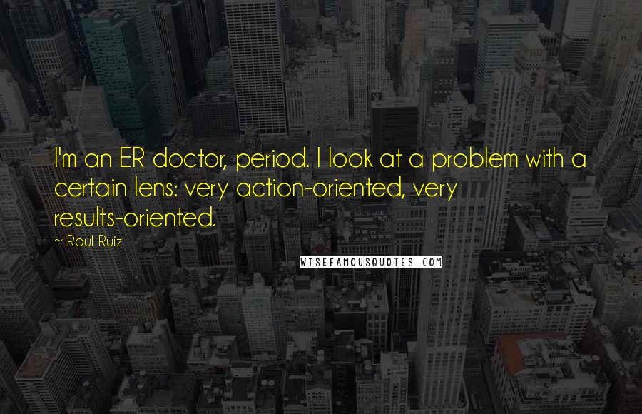 Raul Ruiz Quotes: I'm an ER doctor, period. I look at a problem with a certain lens: very action-oriented, very results-oriented.