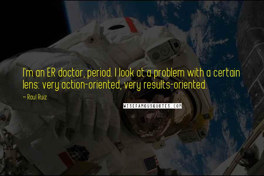 Raul Ruiz Quotes: I'm an ER doctor, period. I look at a problem with a certain lens: very action-oriented, very results-oriented.