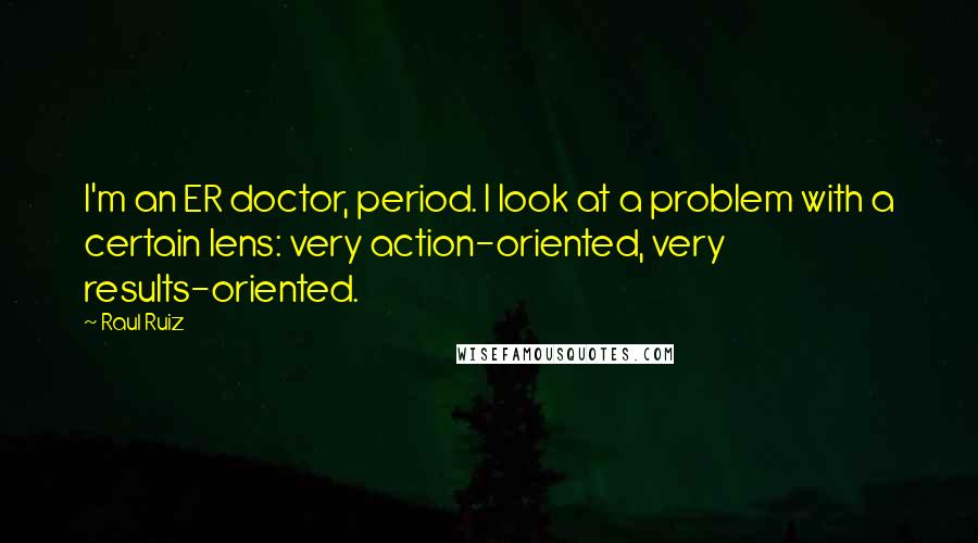 Raul Ruiz Quotes: I'm an ER doctor, period. I look at a problem with a certain lens: very action-oriented, very results-oriented.