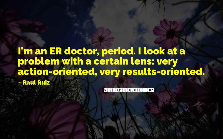 Raul Ruiz Quotes: I'm an ER doctor, period. I look at a problem with a certain lens: very action-oriented, very results-oriented.