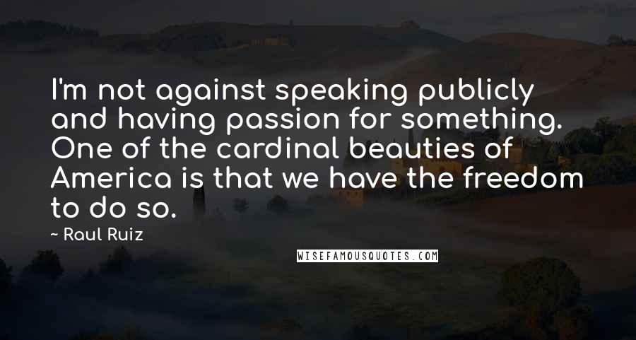 Raul Ruiz Quotes: I'm not against speaking publicly and having passion for something. One of the cardinal beauties of America is that we have the freedom to do so.