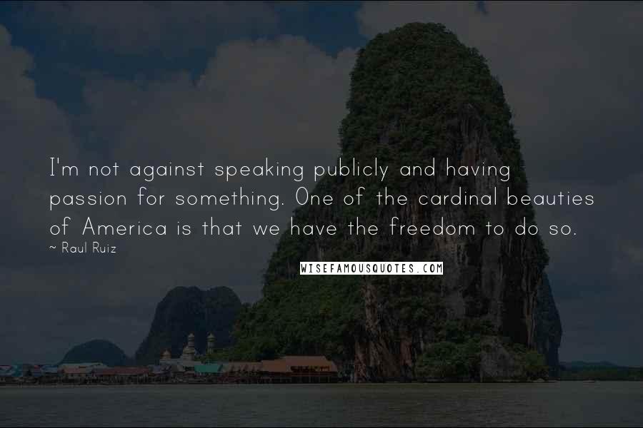 Raul Ruiz Quotes: I'm not against speaking publicly and having passion for something. One of the cardinal beauties of America is that we have the freedom to do so.