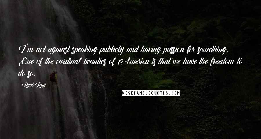 Raul Ruiz Quotes: I'm not against speaking publicly and having passion for something. One of the cardinal beauties of America is that we have the freedom to do so.