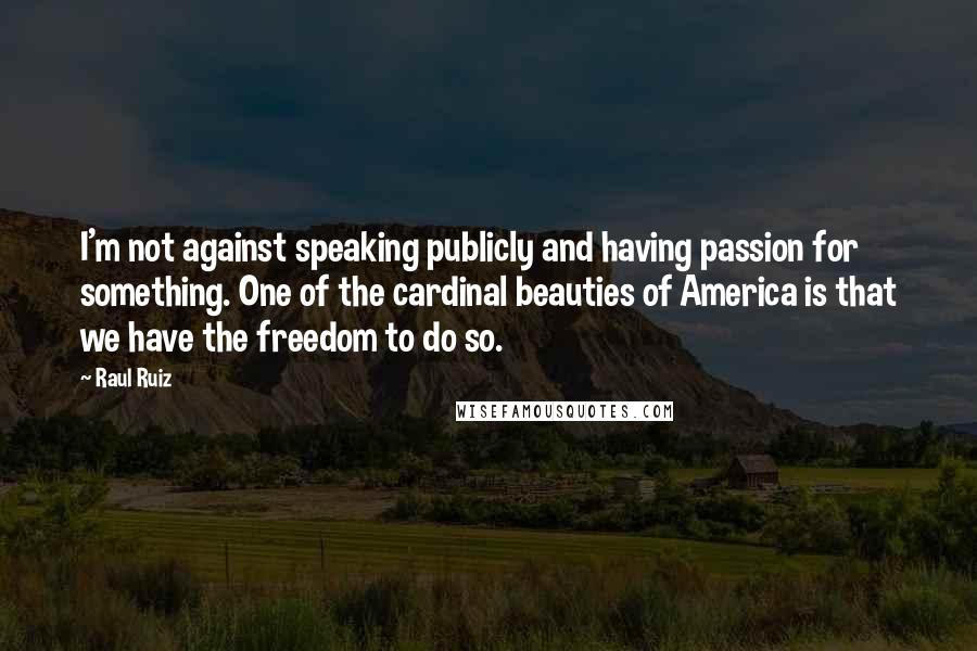 Raul Ruiz Quotes: I'm not against speaking publicly and having passion for something. One of the cardinal beauties of America is that we have the freedom to do so.