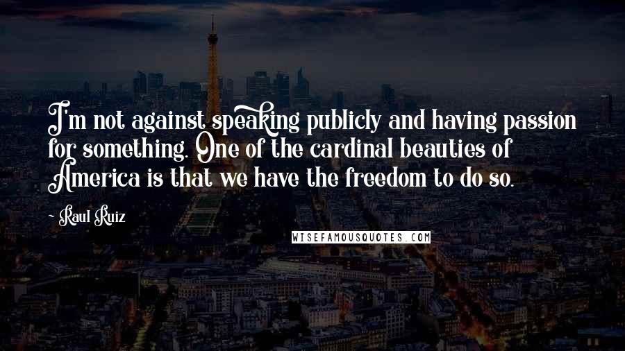 Raul Ruiz Quotes: I'm not against speaking publicly and having passion for something. One of the cardinal beauties of America is that we have the freedom to do so.