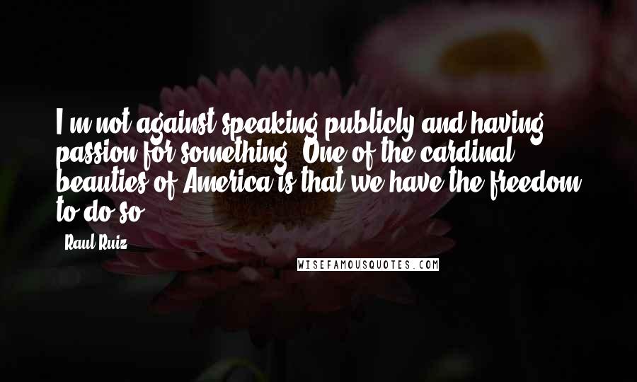 Raul Ruiz Quotes: I'm not against speaking publicly and having passion for something. One of the cardinal beauties of America is that we have the freedom to do so.