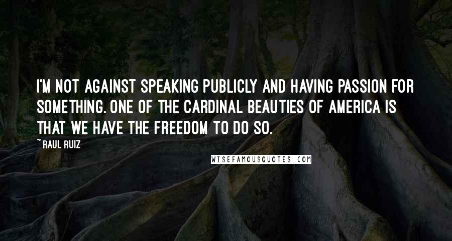 Raul Ruiz Quotes: I'm not against speaking publicly and having passion for something. One of the cardinal beauties of America is that we have the freedom to do so.