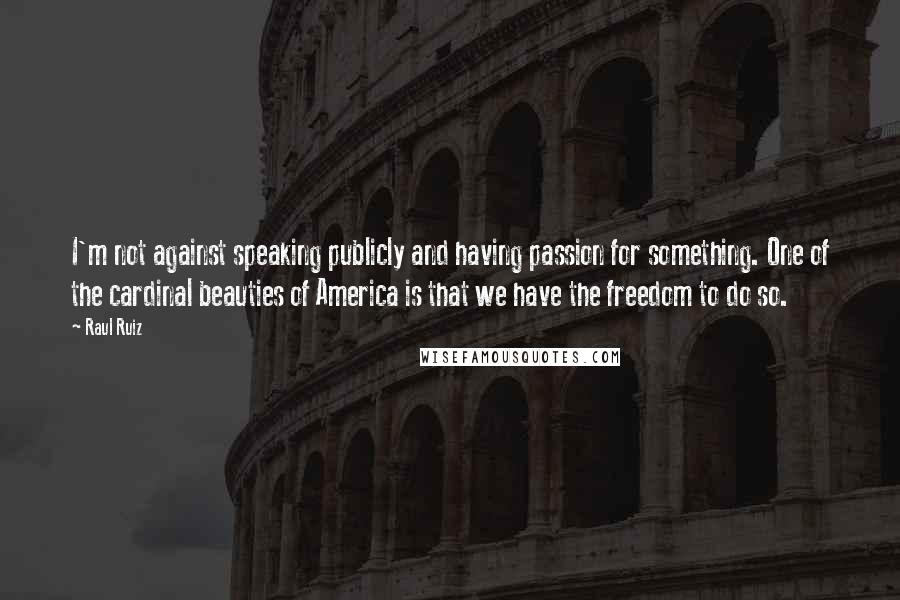 Raul Ruiz Quotes: I'm not against speaking publicly and having passion for something. One of the cardinal beauties of America is that we have the freedom to do so.