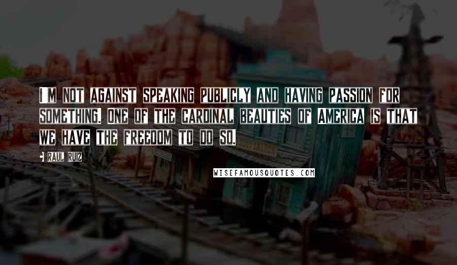 Raul Ruiz Quotes: I'm not against speaking publicly and having passion for something. One of the cardinal beauties of America is that we have the freedom to do so.