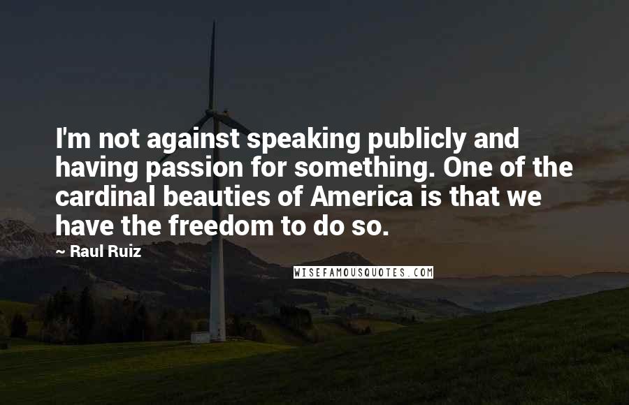 Raul Ruiz Quotes: I'm not against speaking publicly and having passion for something. One of the cardinal beauties of America is that we have the freedom to do so.