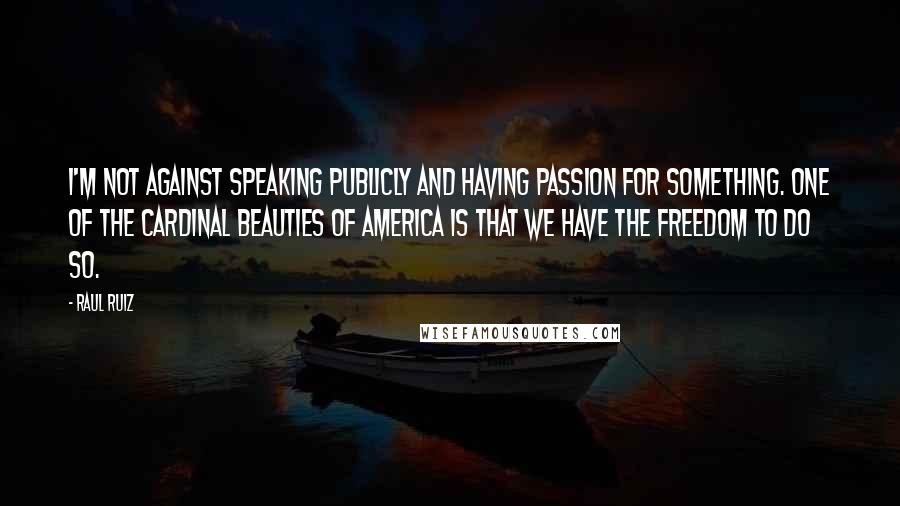 Raul Ruiz Quotes: I'm not against speaking publicly and having passion for something. One of the cardinal beauties of America is that we have the freedom to do so.