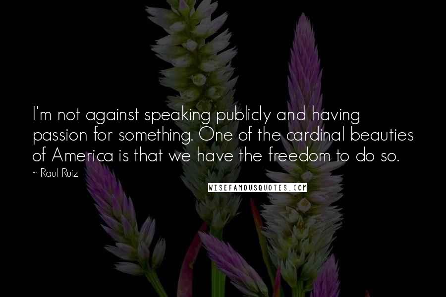 Raul Ruiz Quotes: I'm not against speaking publicly and having passion for something. One of the cardinal beauties of America is that we have the freedom to do so.