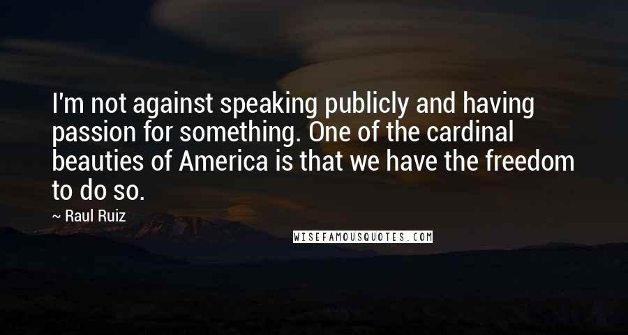 Raul Ruiz Quotes: I'm not against speaking publicly and having passion for something. One of the cardinal beauties of America is that we have the freedom to do so.