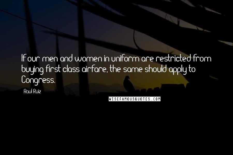 Raul Ruiz Quotes: If our men and women in uniform are restricted from buying first-class airfare, the same should apply to Congress.