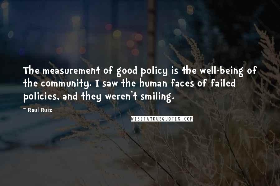 Raul Ruiz Quotes: The measurement of good policy is the well-being of the community. I saw the human faces of failed policies, and they weren't smiling.