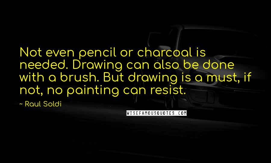 Raul Soldi Quotes: Not even pencil or charcoal is needed. Drawing can also be done with a brush. But drawing is a must, if not, no painting can resist.